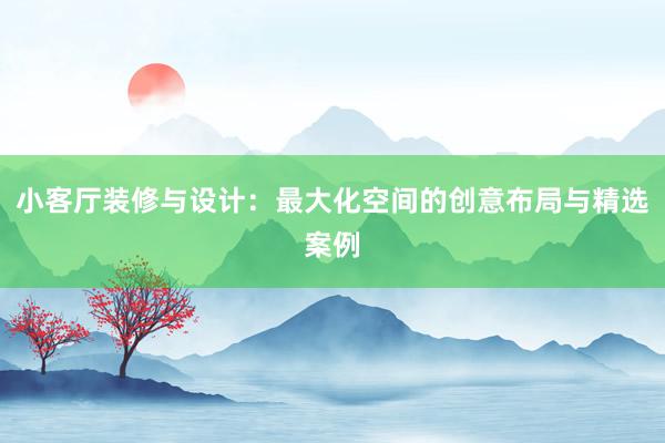 小客厅装修与设计：最大化空间的创意布局与精选案例